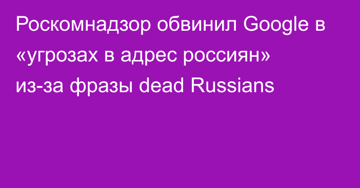 Роскомнадзор обвинил Google в «угрозах в адрес россиян» из-за фразы dead Russians