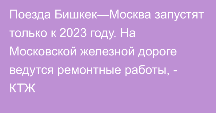 Поезда Бишкек—Москва запустят только к 2023 году. На Московской железной дороге ведутся ремонтные работы, - КТЖ