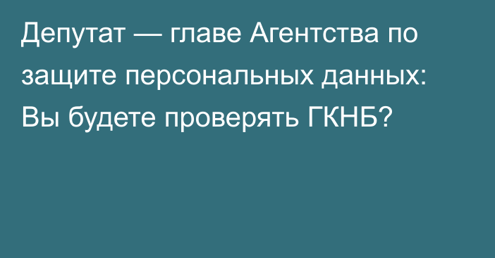 Депутат — главе Агентства по защите персональных данных: Вы будете проверять ГКНБ?