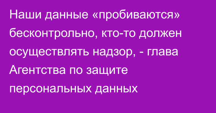 Наши данные «пробиваются» бесконтрольно, кто-то должен осуществлять надзор,  - глава Агентства по защите персональных данных