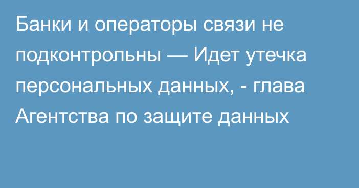 Банки и операторы связи не подконтрольны — Идет  утечка персональных данных, - глава Агентства по защите данных