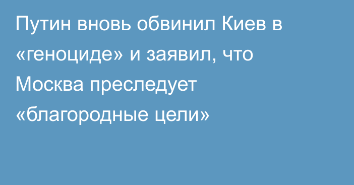 Путин вновь обвинил Киев в «геноциде» и заявил, что Москва преследует «благородные цели»