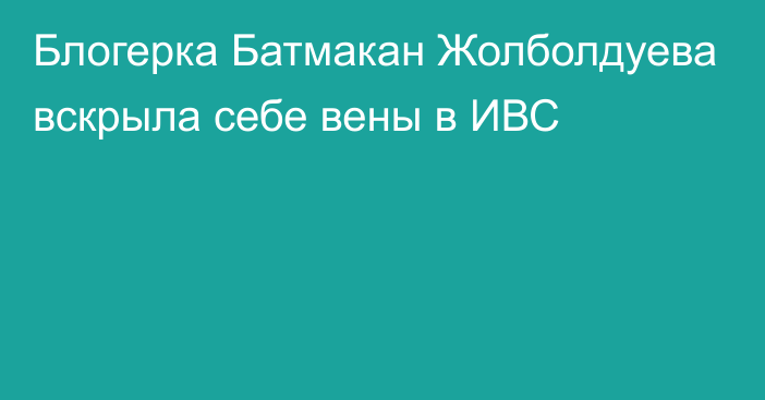 Блогерка Батмакан Жолболдуева вскрыла себе вены в ИВС