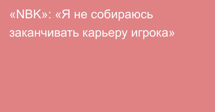 «NBK»: «Я не собираюсь заканчивать карьеру игрока»