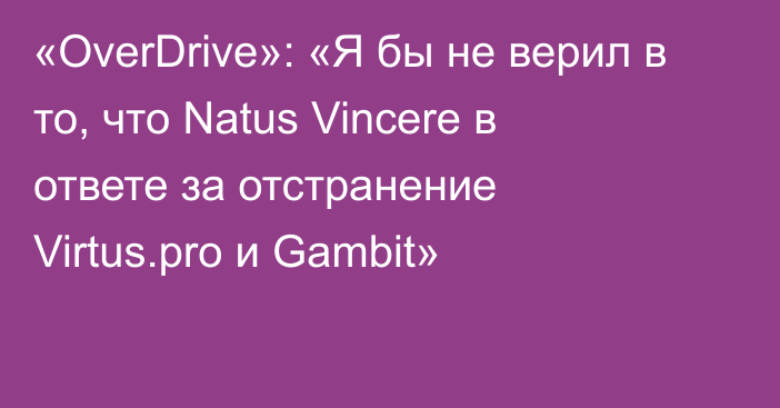«OverDrive»: «Я бы не верил в то, что Natus Vincere в ответе за отстранение Virtus.pro и Gambit»