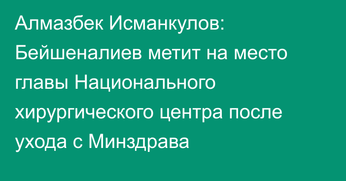 Алмазбек Исманкулов: Бейшеналиев метит на место главы Национального хирургического центра после ухода с Минздрава