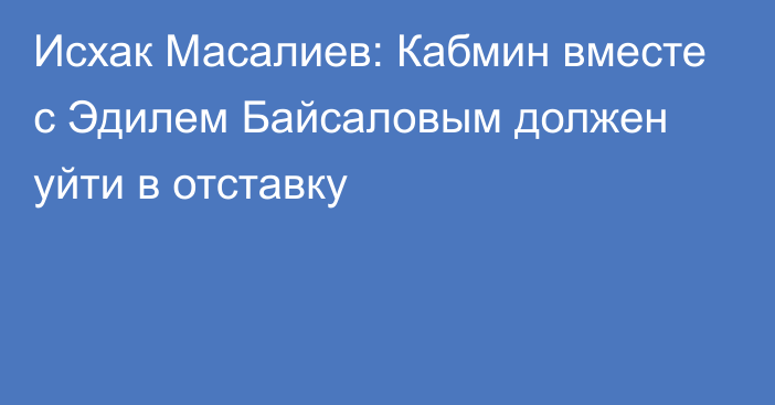 Исхак Масалиев: Кабмин вместе с Эдилем Байсаловым должен уйти в отставку