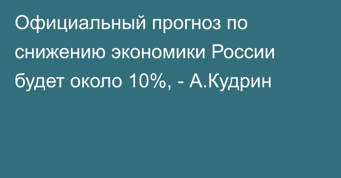 Официальный прогноз по снижению экономики России будет около 10%, - А.Кудрин