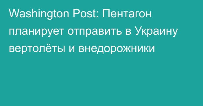 Washington Post: Пентагон планирует отправить в Украину вертолёты и внедорожники
