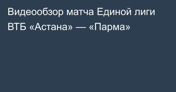 Видеообзор матча Единой лиги ВТБ «Астана» — «Парма»