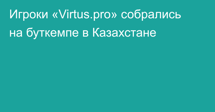 Игроки «Virtus.pro» собрались на буткемпе в Казахстане