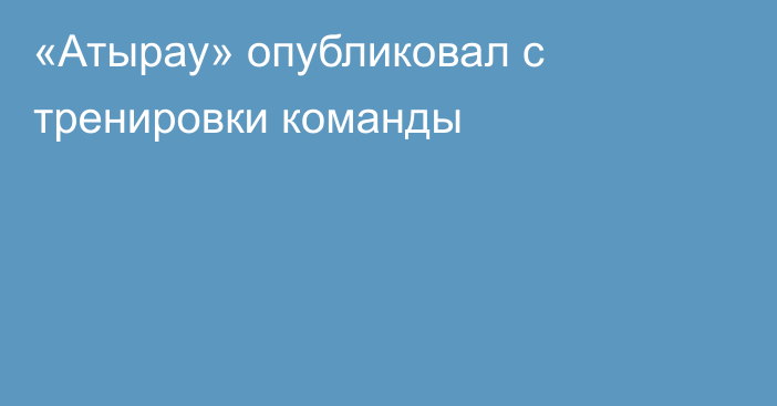 «Атырау» опубликовал  с тренировки команды