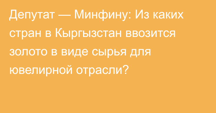 Депутат — Минфину: Из каких стран в Кыргызстан ввозится золото в виде сырья для ювелирной отрасли?