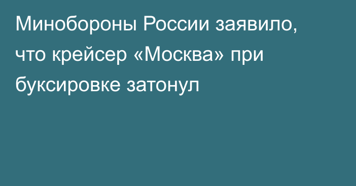Минобороны России заявило, что крейсер «Москва» при буксировке затонул