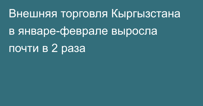 Внешняя торговля Кыргызстана в январе-феврале выросла почти в 2 раза