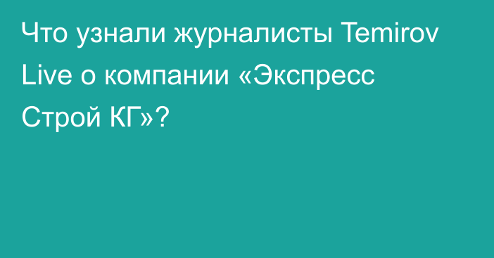 Что узнали журналисты Temirov Live о компании «Экспресс Строй КГ»?