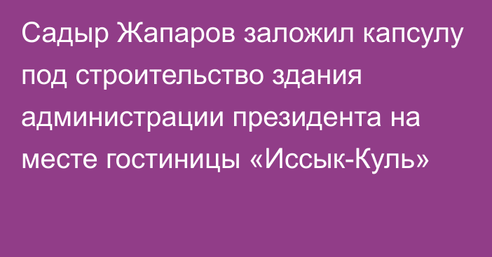 Садыр Жапаров заложил капсулу под строительство здания администрации президента на месте гостиницы «Иссык-Куль»