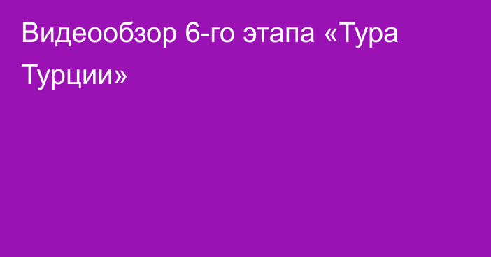 Видеообзор 6-го этапа «Тура Турции»