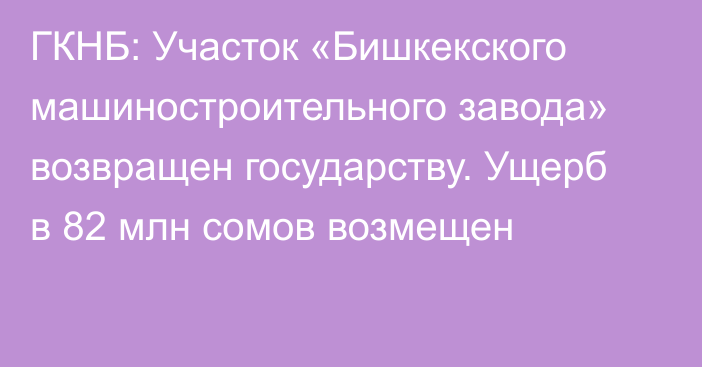 ГКНБ: Участок «Бишкекского машиностроительного завода» возвращен государству. Ущерб в  82 млн сомов возмещен