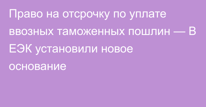 Право на отсрочку по уплате ввозных таможенных пошлин — В ЕЭК установили новое основание