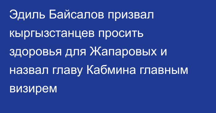 Эдиль Байсалов призвал кыргызстанцев просить здоровья для Жапаровых и назвал главу Кабмина главным визирем