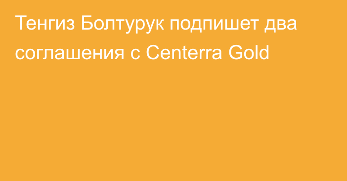 Тенгиз Болтурук подпишет два соглашения с Centerra Gold