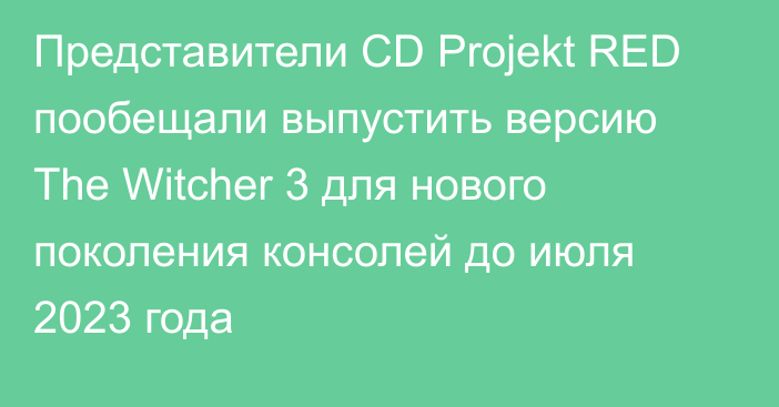 Представители CD Projekt RED пообещали выпустить версию The Witcher 3 для нового поколения консолей до июля 2023 года