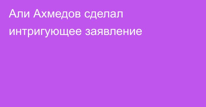 Али Ахмедов сделал интригующее заявление