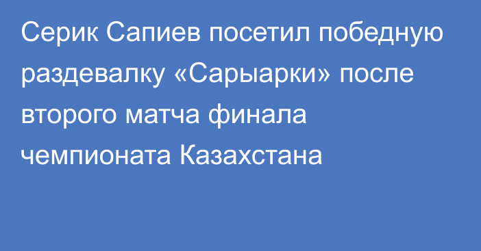 Серик Сапиев посетил победную раздевалку «Сарыарки» после второго матча финала чемпионата Казахстана