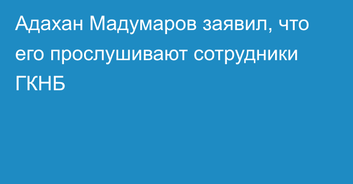 Адахан Мадумаров заявил, что его прослушивают сотрудники ГКНБ