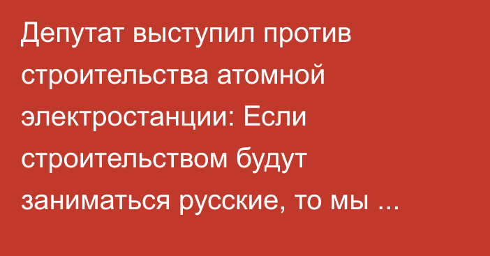 Депутат выступил против строительства атомной электростанции: Если строительством будут заниматься русские, то мы останемся в изоляции