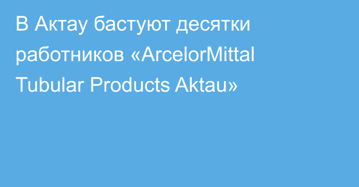 В Актау бастуют десятки работников «ArcelorMittal Tubular Products Aktau»