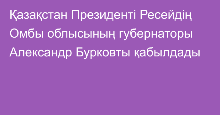 Қазақстан Президенті Ресейдің Омбы облысының губернаторы Александр Бурковты қабылдады