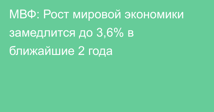 МВФ: Рост мировой экономики замедлится до 3,6% в ближайшие 2 года