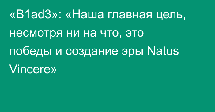 «B1ad3»: «Наша главная цель, несмотря ни на что, это победы и создание эры Natus Vincere»