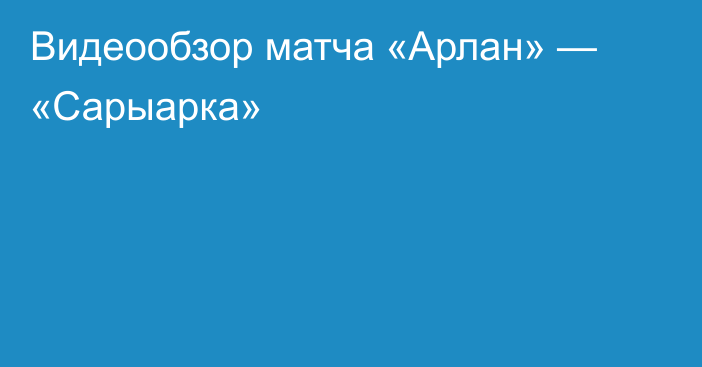 Видеообзор матча «Арлан» — «Сарыарка»