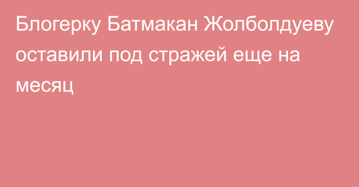 Блогерку Батмакан Жолболдуеву оставили под стражей еще на месяц