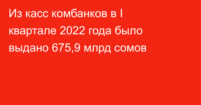 Из касс комбанков в I квартале 2022 года было выдано 675,9 млрд  сомов