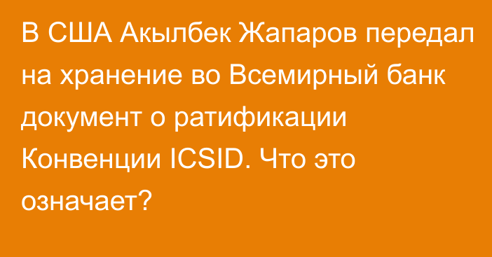 В США Акылбек Жапаров передал на хранение во Всемирный банк документ о ратификации Конвенции ICSID. Что это означает?
