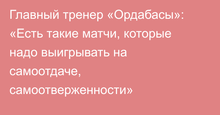 Главный тренер «Ордабасы»: «Есть такие матчи, которые надо выигрывать на самоотдаче, самоотверженности»