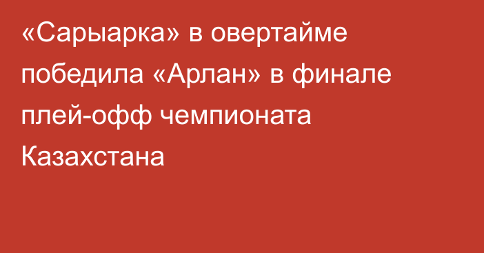 «Сарыарка» в овертайме победила «Арлан» в финале плей-офф чемпионата Казахстана