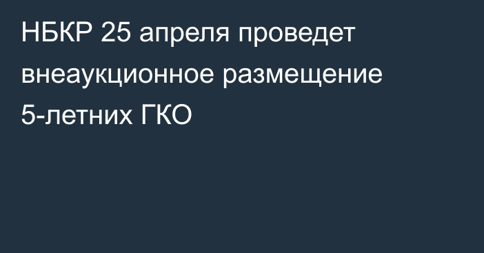 НБКР 25 апреля проведет внеаукционное размещение 5-летних ГКО