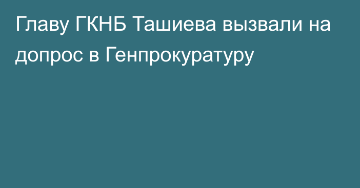 Главу ГКНБ Ташиева вызвали на допрос в Генпрокуратуру