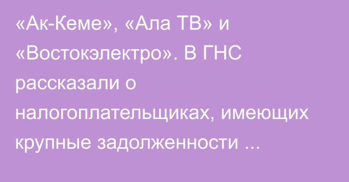 «Ак-Кеме», «Ала ТВ» и «Востокэлектро». В ГНС рассказали о налогоплательщиках, имеющих крупные задолженности (Список)