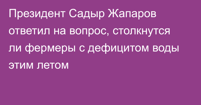 Президент Садыр Жапаров ответил на вопрос, столкнутся ли фермеры с дефицитом воды этим летом 