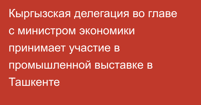 Кыргызская делегация во главе с министром экономики принимает участие в промышленной выставке в Ташкенте