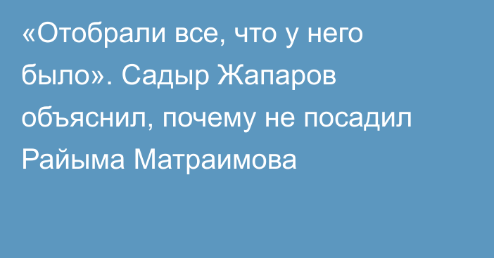 «Отобрали все, что у него было». Садыр Жапаров объяснил, почему не посадил Райыма Матраимова