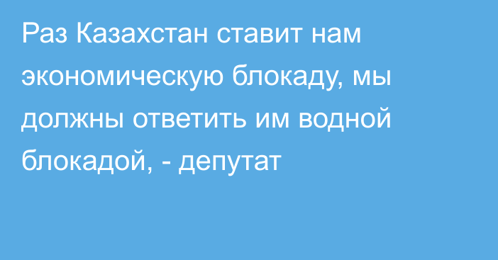 Раз Казахстан ставит нам экономическую блокаду, мы должны ответить им водной блокадой, - депутат