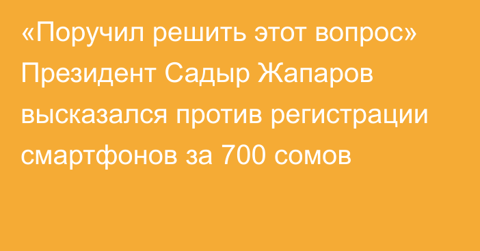 «Поручил решить этот вопрос» Президент Садыр Жапаров высказался против регистрации смартфонов за 700 сомов