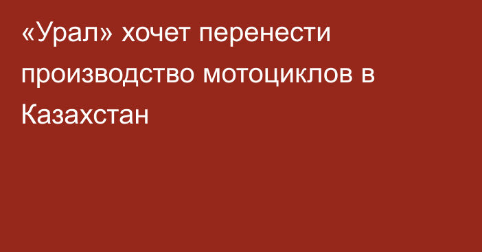 «Урал» хочет перенести производство мотоциклов в Казахстан